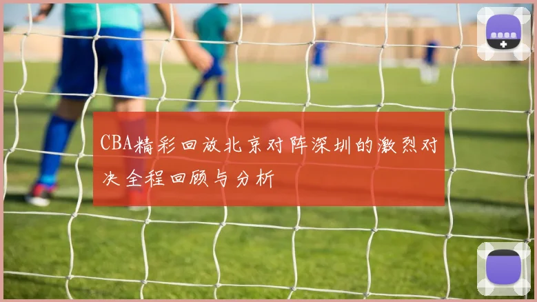CBA精彩回放北京对阵深圳的激烈对决全程回顾与分析