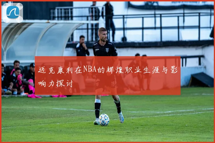 迈克康利在NBA的辉煌职业生涯与影响力探讨