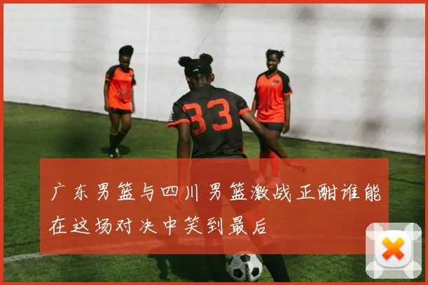 广东男篮与四川男篮激战正酣谁能在这场对决中笑到最后
