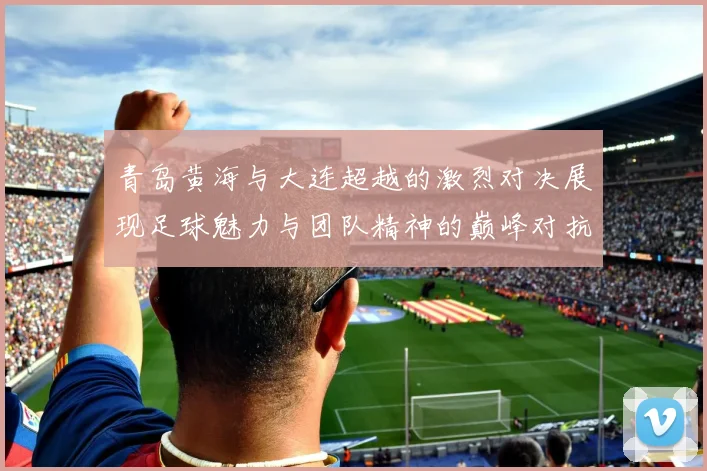 青岛黄海与大连超越的激烈对决展现足球魅力与团队精神的巅峰对抗