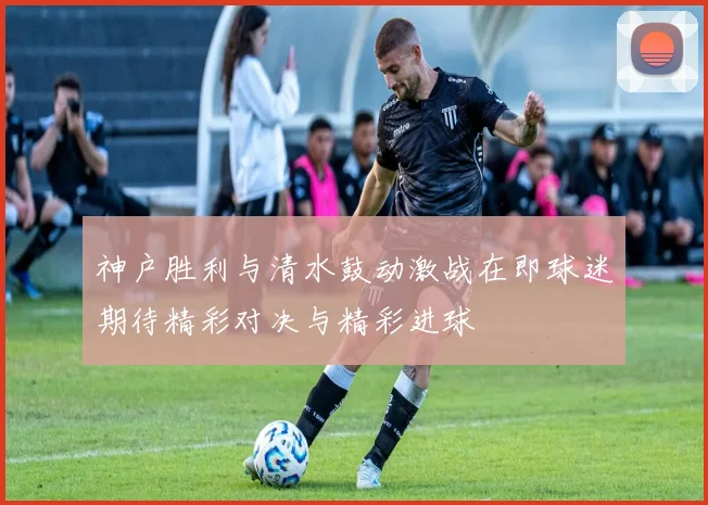神户胜利与清水鼓动激战在即球迷期待精彩对决与精彩进球