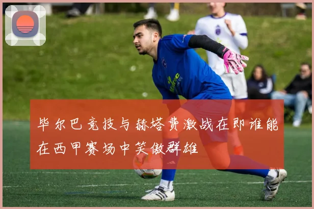 毕尔巴竞技与赫塔费激战在即谁能在西甲赛场中笑傲群雄