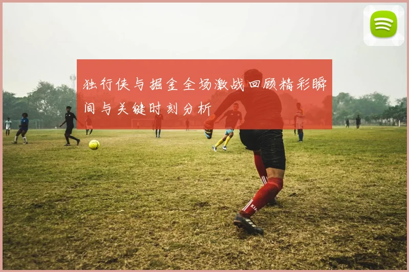 独行侠与掘金全场激战回顾精彩瞬间与关键时刻分析