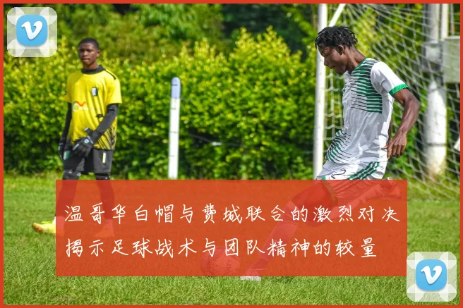 温哥华白帽与费城联合的激烈对决揭示足球战术与团队精神的较量