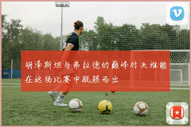 胡泽斯坦与弗拉德的巅峰对决谁能在这场比赛中脱颖而出