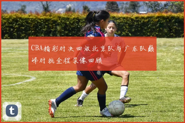 CBA精彩对决回放北京队与广东队巅峰对抗全程录像回顾