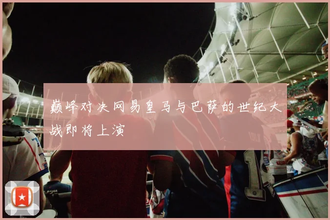 巅峰对决网易皇马与巴萨的世纪大战即将上演