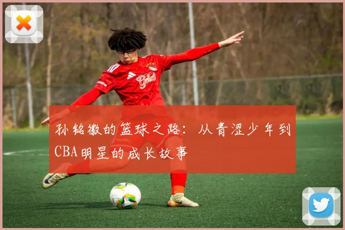 孙铭徽的篮球之路：从青涩少年到CBA明星的成长故事
