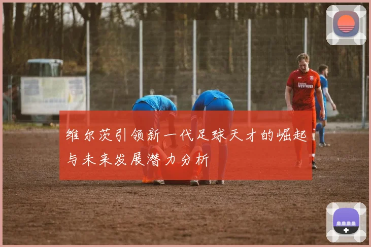 维尔茨引领新一代足球天才的崛起与未来发展潜力分析